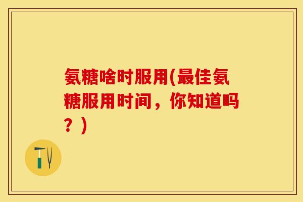 氨糖啥时服用(最佳氨糖服用时间，你知道吗？)