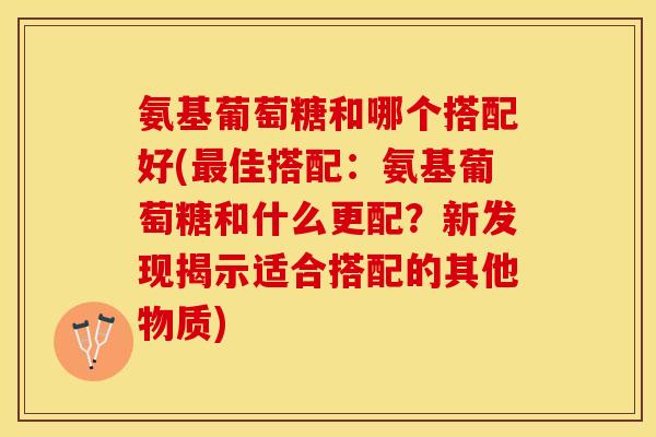 氨基葡萄糖和哪个搭配好(最佳搭配：氨基葡萄糖和什么更配？新发现揭示适合搭配的其他物质)
