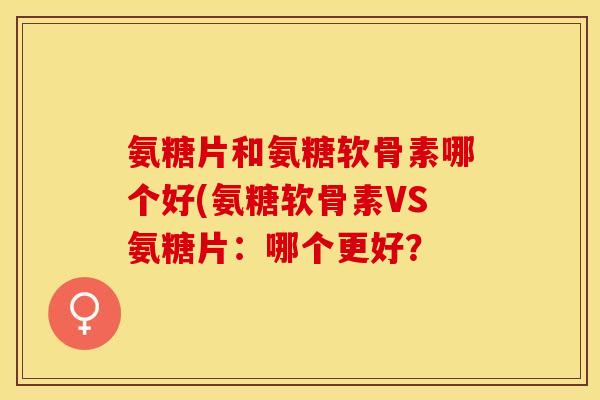 氨糖片和氨糖软骨素哪个好(氨糖软骨素VS氨糖片：哪个更好？