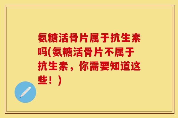 氨糖活骨片属于抗生素吗(氨糖活骨片不属于抗生素，你需要知道这些！)