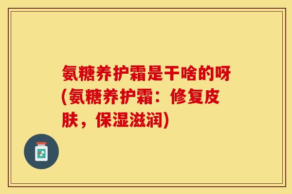 氨糖养护霜是干啥的呀(氨糖养护霜:修复,保湿滋润) 氨糖养护霜是干啥的呀(氨糖养护霜:修复,保湿滋润)