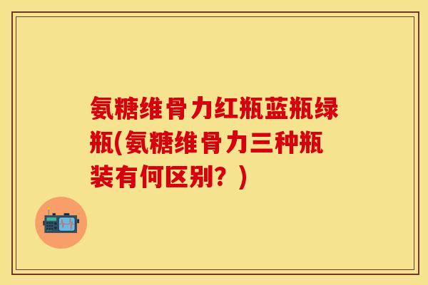 氨糖维骨力红瓶蓝瓶绿瓶(氨糖维骨力三种瓶装有何区别？)