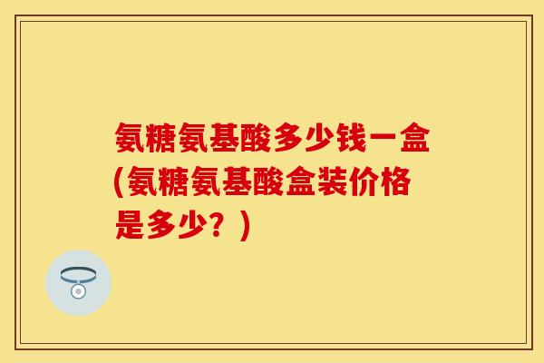 氨糖氨基酸多少钱一盒(氨糖氨基酸盒装价格是多少？)