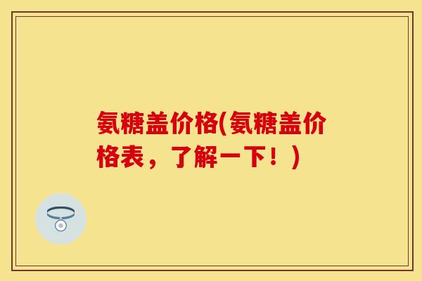 氨糖盖价格(氨糖盖价格表，了解一下！)