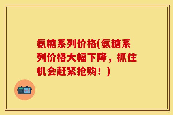 氨糖系列价格(氨糖系列价格大幅下降,抓住机会赶紧抢购!) 氨糖系列价格(氨糖系列价格大幅下降,抓住机会赶紧抢购!)