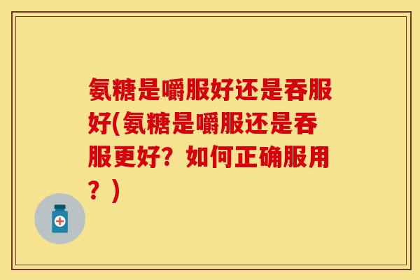 氨糖是嚼服好还是吞服好(氨糖是嚼服还是吞服更好？如何正确服用？)