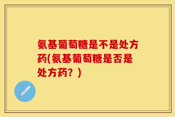 氨基葡萄糖是不是处方药(氨基葡萄糖是否是处方药?) 氨基葡萄糖是不是处方药(氨基葡萄糖是否是处方药?)