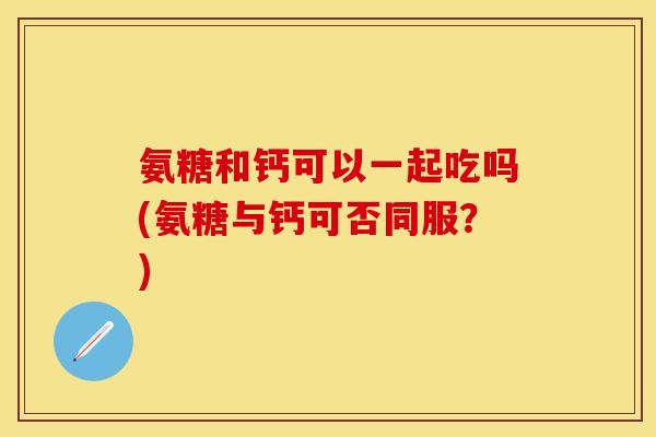 氨糖和钙可以一起吃吗(氨糖与钙可否同服?) 氨糖和钙可以一起吃吗(氨糖与钙可否同服?)