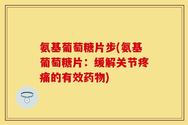 氨基葡萄糖片步(氨基葡萄糖片：缓解关节疼痛的有效药物)
