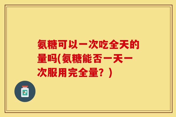 氨糖可以一次吃全天的量吗(氨糖能否一天一次服用完全量？)