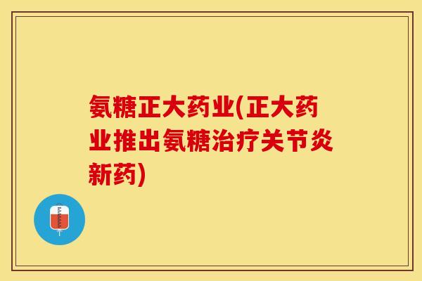氨糖正大药业(正大药业推出氨糖治疗关节炎新药)