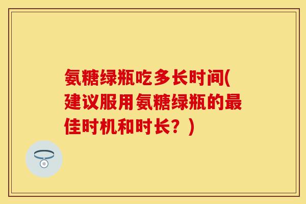 氨糖绿瓶吃多长时间(建议服用氨糖绿瓶的佳时机和时长？)