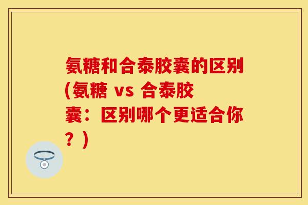 氨糖和合泰胶囊的区别(氨糖 vs 合泰胶囊：区别哪个更适合你？)