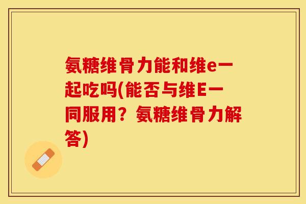 氨糖维骨力能和维e一起吃吗(能否与维E一同服用？氨糖维骨力解答)