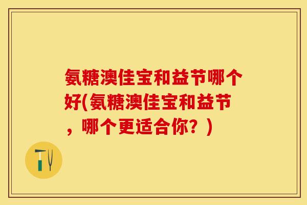 氨糖澳佳宝和益节哪个好(氨糖澳佳宝和益节,哪个更适合你?) 氨糖澳佳宝和益节哪个好(氨糖澳佳宝和益节,哪个更适合你?)