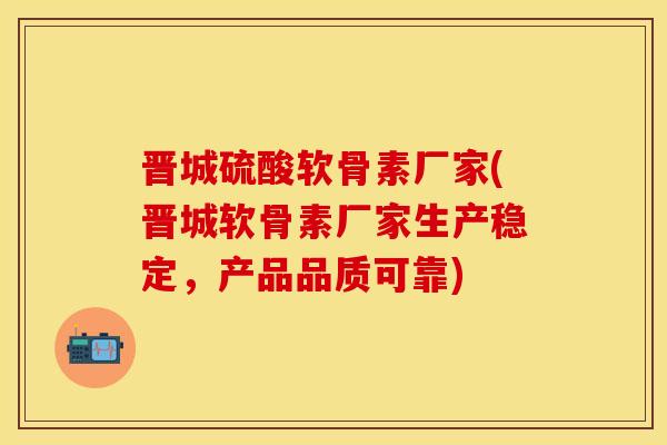 晋城硫酸软骨素厂家(晋城软骨素厂家生产稳定，产品品质可靠)