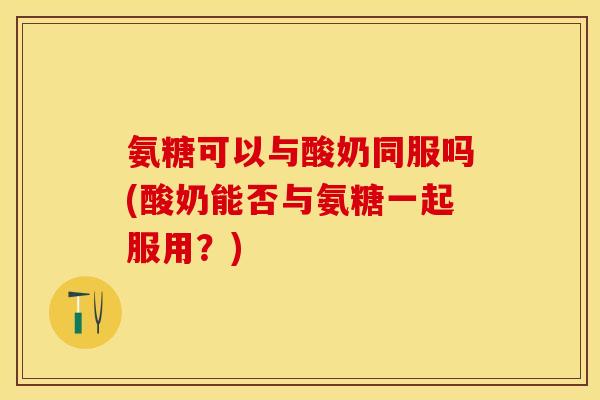 氨糖可以与酸奶同服吗(酸奶能否与氨糖一起服用？)