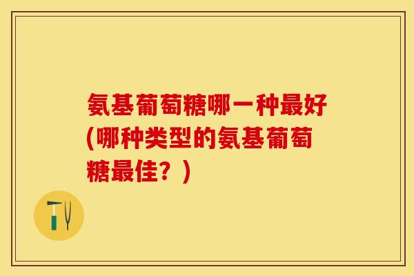 氨基葡萄糖哪一种最好(哪种类型的氨基葡萄糖最佳？)