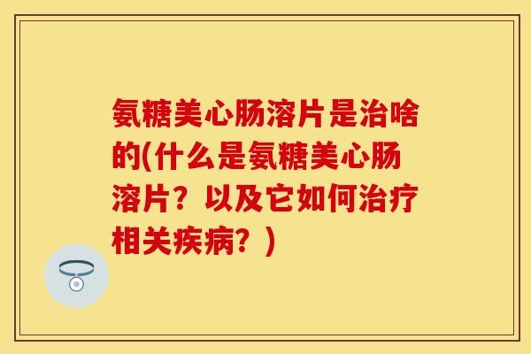 氨糖美心肠溶片是治啥的(什么是氨糖美心肠溶片？以及它如何治疗相关疾病？)