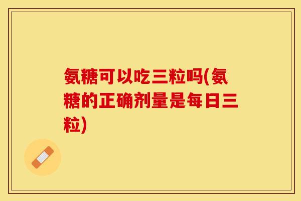 氨糖可以吃三粒吗(氨糖的正确剂量是每日三粒)