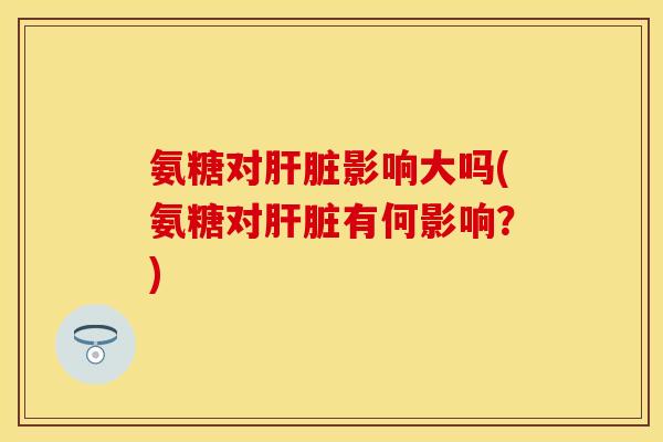 氨糖对肝脏影响大吗(氨糖对肝脏有何影响？)