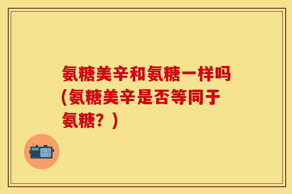 氨糖美辛和氨糖一样吗(氨糖美辛是否等同于氨糖？)