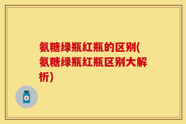 氨糖绿瓶红瓶的区别(氨糖绿瓶红瓶区别大解析)