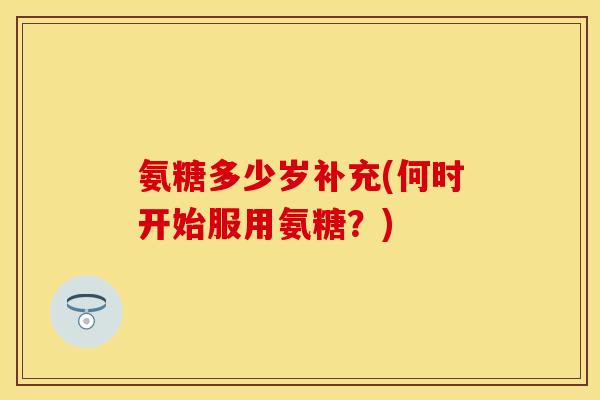 氨糖多少岁补充(何时开始服用氨糖？)