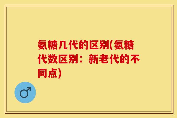 氨糖几代的区别(氨糖代数区别：新老代的不同点)