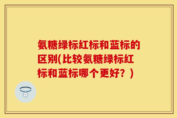 氨糖绿标红标和蓝标的区别(比较氨糖绿标红标和蓝标哪个更好？)