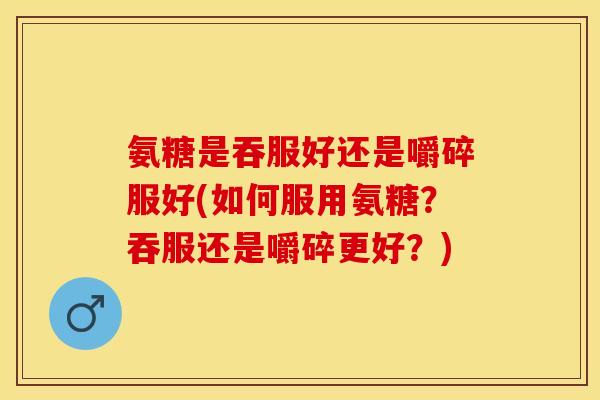 氨糖是吞服好还是嚼碎服好(如何服用氨糖？吞服还是嚼碎更好？)
