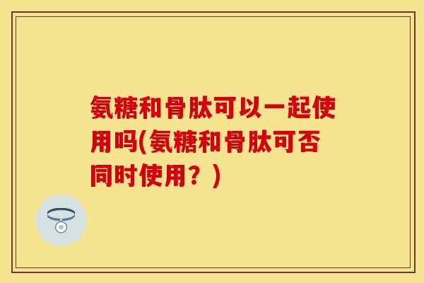 氨糖和骨肽可以一起使用吗(氨糖和骨肽可否同时使用？)