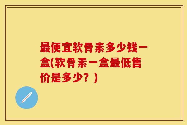 最便宜软骨素多少钱一盒(软骨素一盒最低售价是多少？)