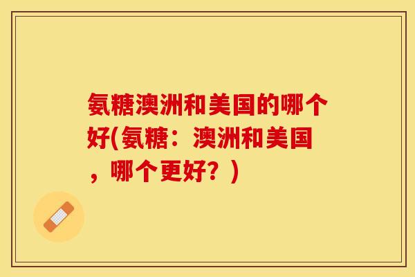 氨糖澳洲和美国的哪个好(氨糖:澳洲和美国,哪个更好?) 氨糖澳洲和美国的哪个好(氨糖:澳洲和美国,哪个更好?)