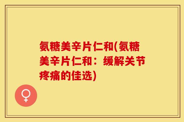 氨糖美辛片仁和(氨糖美辛片仁和：缓解关节疼痛的佳选)