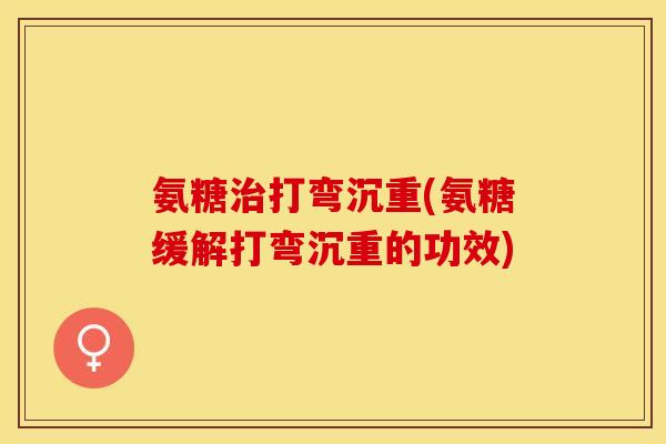氨糖治打弯沉重(氨糖缓解打弯沉重的功效)