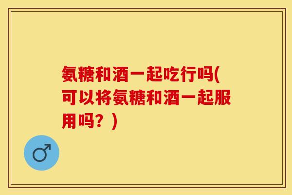 氨糖和酒一起吃行吗(可以将氨糖和酒一起服用吗？)