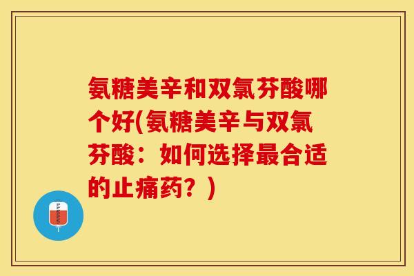 氨糖美辛和双氯芬酸哪个好(氨糖美辛与双氯芬酸：如何选择最合适的止痛药？)
