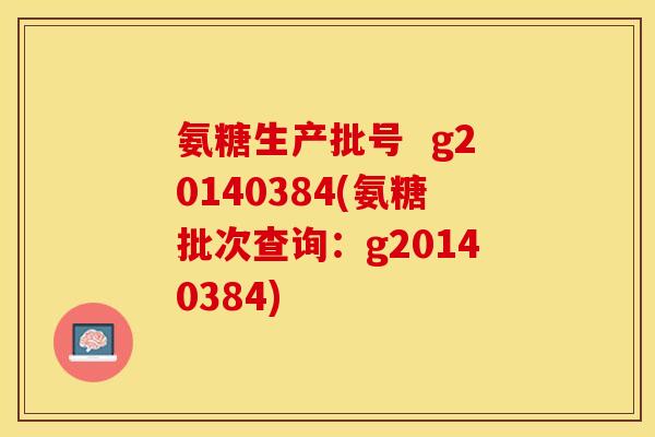 氨糖生产批号  g20140384(氨糖批次查询：g20140384)