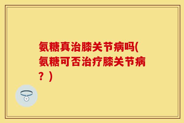 氨糖真治膝关节病吗(氨糖可否治疗膝关节病？)
