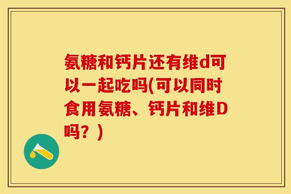 氨糖和钙片还有维d可以一起吃吗(可以同时食用氨糖、钙片和维D吗？)