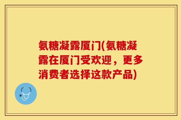 氨糖凝露厦门(氨糖凝露在厦门受欢迎，更多消费者选择这款产品)