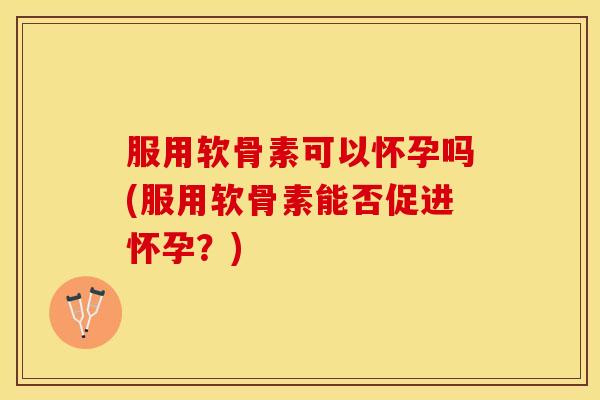 服用软骨素可以怀孕吗(服用软骨素能否促进怀孕？)