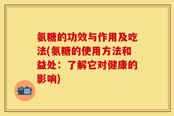 氨糖的功效与作用及吃法(氨糖的使用方法和益处：了解它对健康的影响)