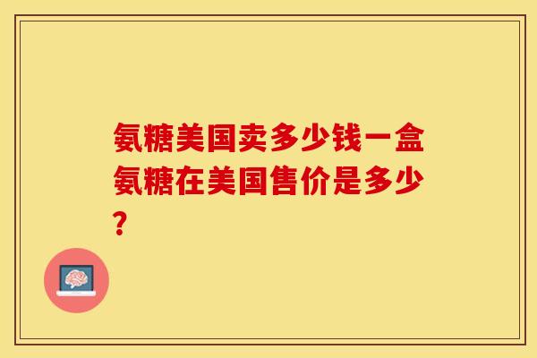 氨糖美国卖多少钱一盒氨糖在美国售价是多少？