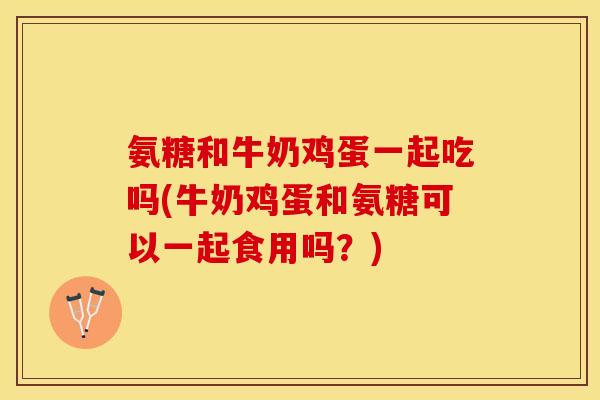 氨糖和牛奶鸡蛋一起吃吗(牛奶鸡蛋和氨糖可以一起食用吗？)