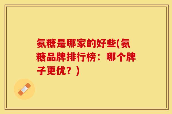 氨糖是哪家的好些(氨糖品牌排行榜：哪个牌子更优？)