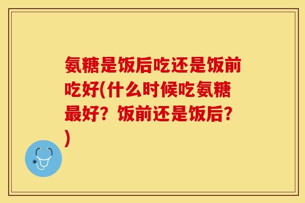氨糖是饭后吃还是饭前吃好(什么时候吃氨糖最好？饭前还是饭后？)