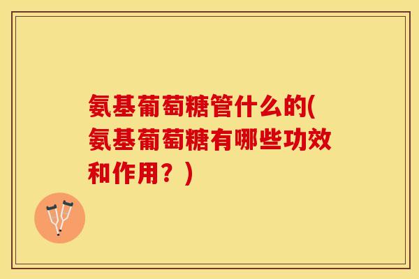氨基葡萄糖管什么的(氨基葡萄糖有哪些功效和作用？)