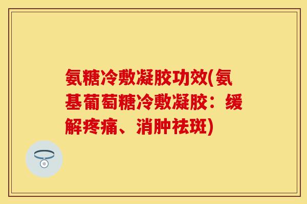 氨糖冷敷凝胶功效(氨基葡萄糖冷敷凝胶：缓解疼痛、消肿祛斑)